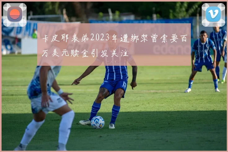 卡皮耶表弟2023年遭绑架曾索要百万美元赎金引发关注