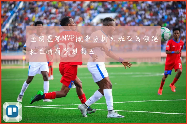 全明星赛MVP概率分析文班亚马领跑杜兰特有望进前五