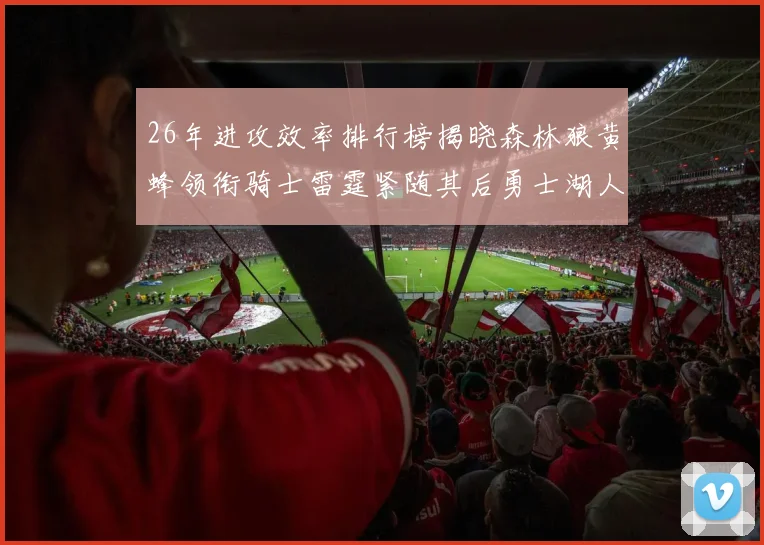 26年进攻效率排行榜揭晓森林狼黄蜂领衔骑士雷霆紧随其后勇士湖人表现平平