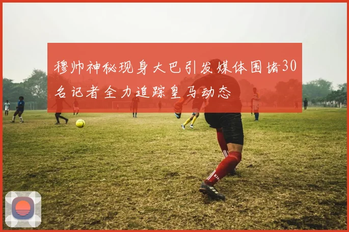穆帅神秘现身大巴引发媒体围堵30名记者全力追踪皇马动态