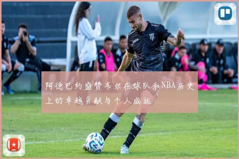 阿德巴约盛赞韦尔在球队和NBA历史上的卓越贡献与个人成就