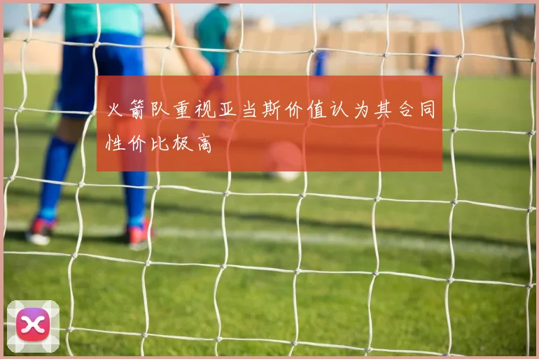 火箭队重视亚当斯价值认为其合同性价比极高