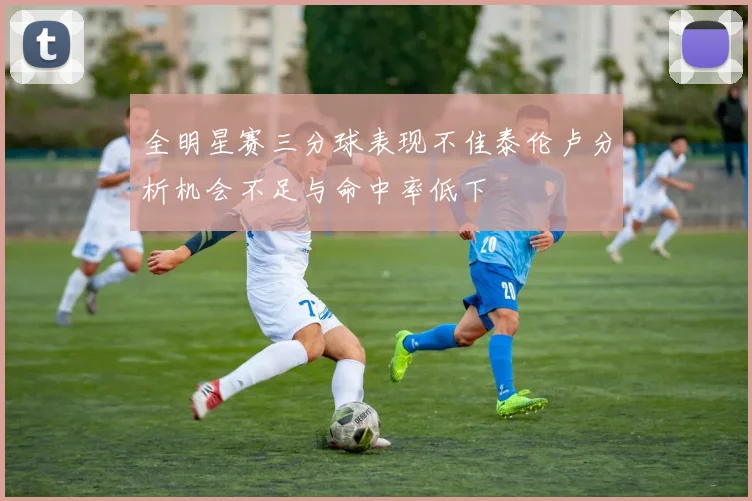 全明星赛三分球表现不佳泰伦卢分析机会不足与命中率低下
