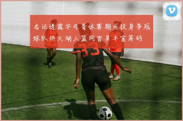 名记透露字母哥休赛期或投身争冠球队热火湖人篮网皆具丰富筹码