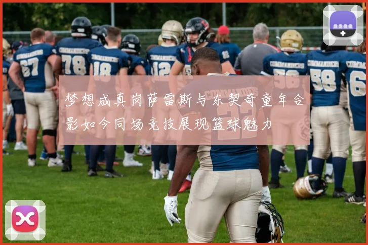 梦想成真岗萨雷斯与东契奇童年合影如今同场竞技展现篮球魅力