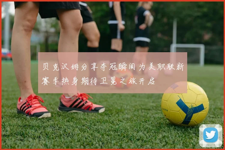 贝克汉姆分享夺冠瞬间为美职联新赛季热身期待卫冕之旅开启