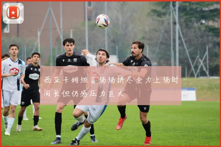 西亚卡姆坦言场场拼尽全力上场时间长但仍感压力巨大