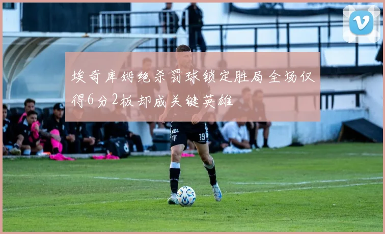 埃奇库姆绝杀罚球锁定胜局全场仅得6分2板却成关键英雄