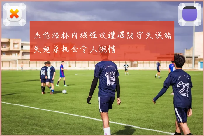 杰伦格林内线强攻遭遇防守失误错失绝杀机会令人惋惜